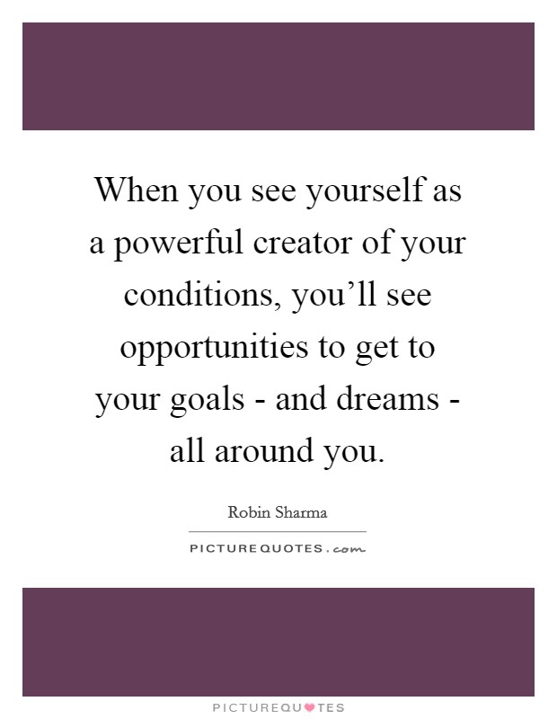 When you see yourself as a powerful creator of your conditions, you'll see opportunities to get to your goals - and dreams - all around you. Picture Quote #1
