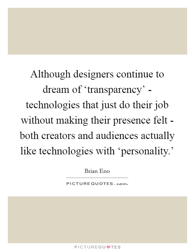 Although designers continue to dream of ‘transparency' - technologies that just do their job without making their presence felt - both creators and audiences actually like technologies with ‘personality.' Picture Quote #1