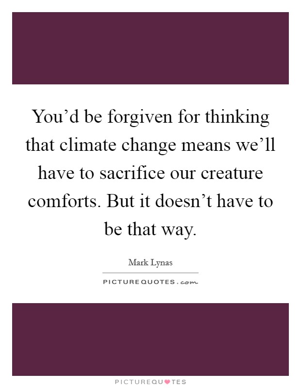 You'd be forgiven for thinking that climate change means we'll have to sacrifice our creature comforts. But it doesn't have to be that way. Picture Quote #1