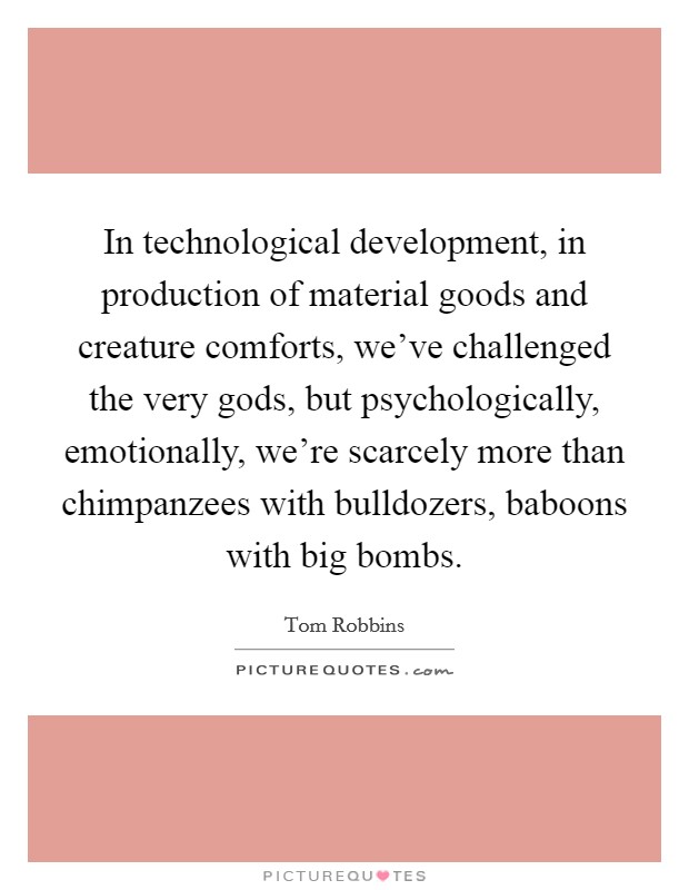 In technological development, in production of material goods and creature comforts, we've challenged the very gods, but psychologically, emotionally, we're scarcely more than chimpanzees with bulldozers, baboons with big bombs. Picture Quote #1