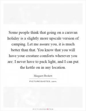 Some people think that going on a caravan holiday is a slightly more upscale version of camping. Let me assure you, it is much better than that. You know that you will have your creature comforts wherever you are. I never have to pack light, and I can put the kettle on in any location Picture Quote #1