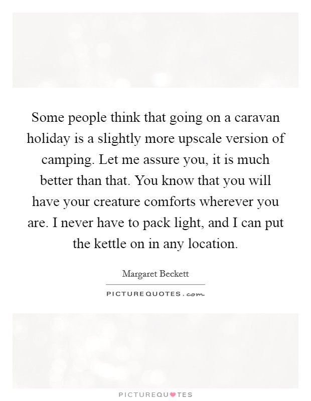 Some people think that going on a caravan holiday is a slightly more upscale version of camping. Let me assure you, it is much better than that. You know that you will have your creature comforts wherever you are. I never have to pack light, and I can put the kettle on in any location. Picture Quote #1