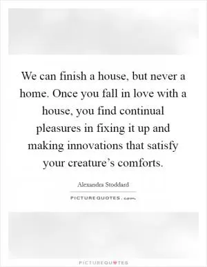We can finish a house, but never a home. Once you fall in love with a house, you find continual pleasures in fixing it up and making innovations that satisfy your creature’s comforts Picture Quote #1