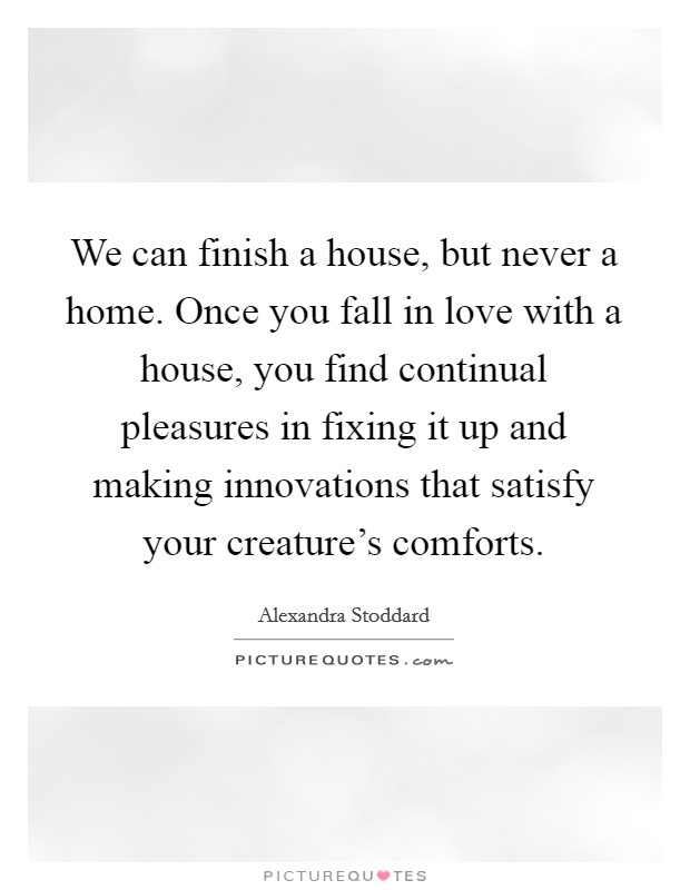 We can finish a house, but never a home. Once you fall in love with a house, you find continual pleasures in fixing it up and making innovations that satisfy your creature's comforts. Picture Quote #1