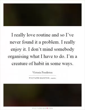 I really love routine and so I’ve never found it a problem. I really enjoy it. I don’t mind somebody organising what I have to do. I’m a creature of habit in some ways Picture Quote #1