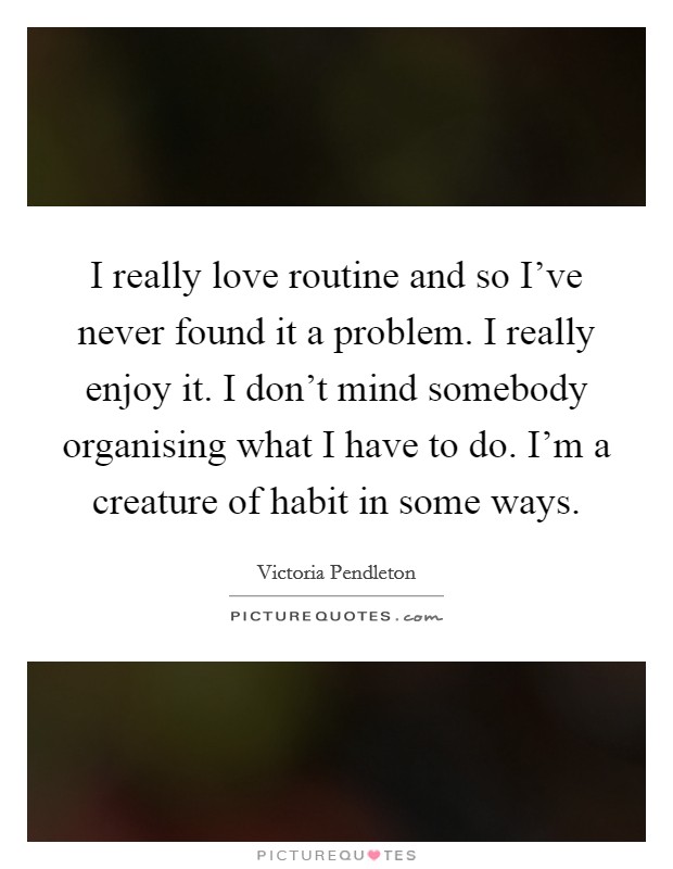 I really love routine and so I've never found it a problem. I really enjoy it. I don't mind somebody organising what I have to do. I'm a creature of habit in some ways. Picture Quote #1