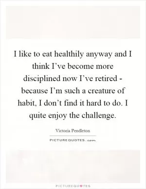 I like to eat healthily anyway and I think I’ve become more disciplined now I’ve retired - because I’m such a creature of habit, I don’t find it hard to do. I quite enjoy the challenge Picture Quote #1