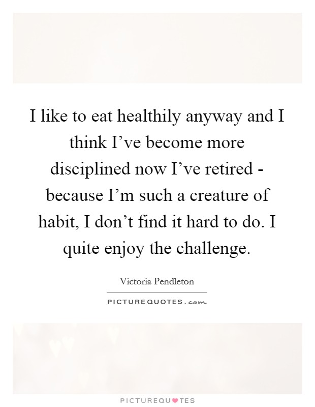 I like to eat healthily anyway and I think I've become more disciplined now I've retired - because I'm such a creature of habit, I don't find it hard to do. I quite enjoy the challenge. Picture Quote #1