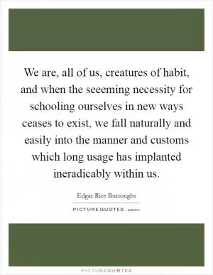 We are, all of us, creatures of habit, and when the seeeming necessity for schooling ourselves in new ways ceases to exist, we fall naturally and easily into the manner and customs which long usage has implanted ineradicably within us Picture Quote #1