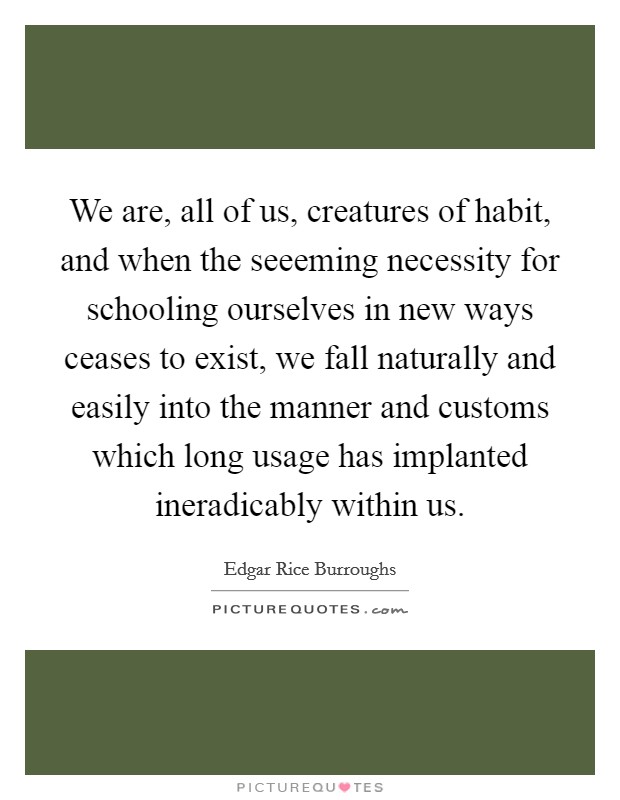 We are, all of us, creatures of habit, and when the seeeming necessity for schooling ourselves in new ways ceases to exist, we fall naturally and easily into the manner and customs which long usage has implanted ineradicably within us. Picture Quote #1