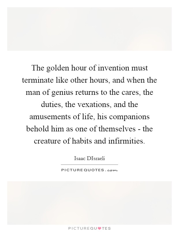 The golden hour of invention must terminate like other hours, and when the man of genius returns to the cares, the duties, the vexations, and the amusements of life, his companions behold him as one of themselves - the creature of habits and infirmities. Picture Quote #1