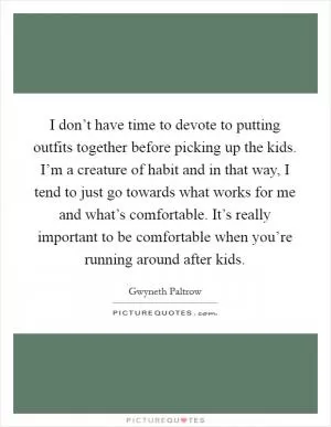 I don’t have time to devote to putting outfits together before picking up the kids. I’m a creature of habit and in that way, I tend to just go towards what works for me and what’s comfortable. It’s really important to be comfortable when you’re running around after kids Picture Quote #1