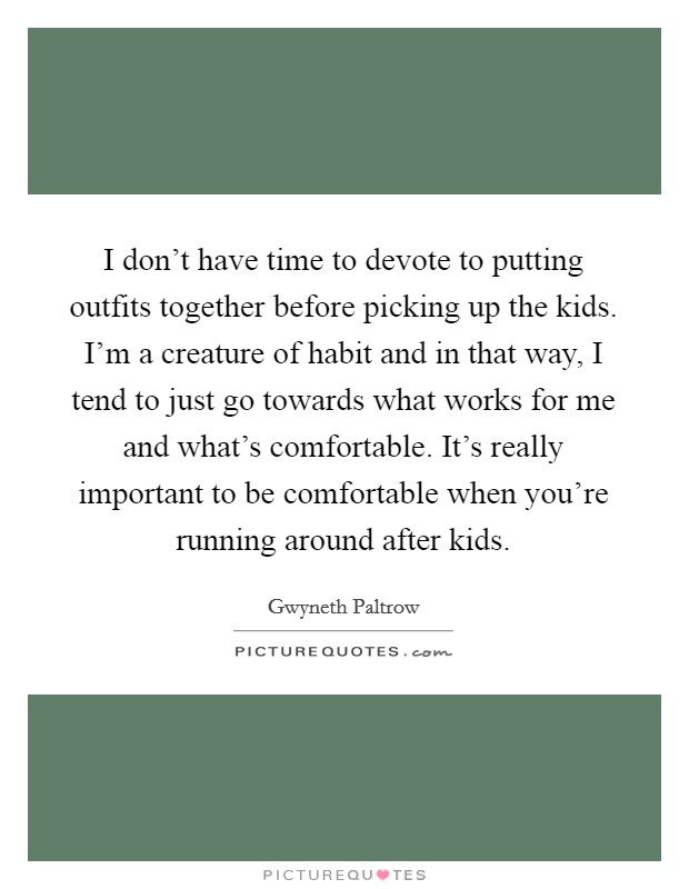 I don't have time to devote to putting outfits together before picking up the kids. I'm a creature of habit and in that way, I tend to just go towards what works for me and what's comfortable. It's really important to be comfortable when you're running around after kids. Picture Quote #1