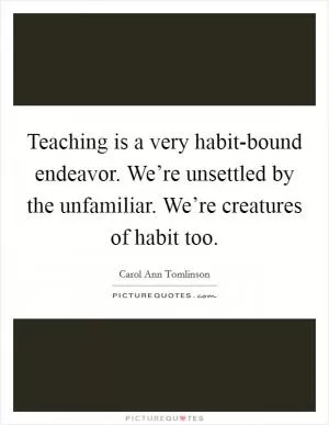 Teaching is a very habit-bound endeavor. We’re unsettled by the unfamiliar. We’re creatures of habit too Picture Quote #1