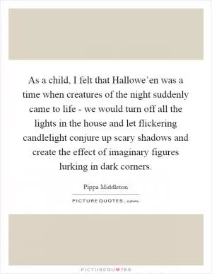 As a child, I felt that Hallowe’en was a time when creatures of the night suddenly came to life - we would turn off all the lights in the house and let flickering candlelight conjure up scary shadows and create the effect of imaginary figures lurking in dark corners Picture Quote #1