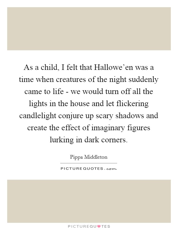 As a child, I felt that Hallowe'en was a time when creatures of the night suddenly came to life - we would turn off all the lights in the house and let flickering candlelight conjure up scary shadows and create the effect of imaginary figures lurking in dark corners. Picture Quote #1