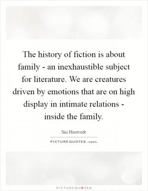 The history of fiction is about family - an inexhaustible subject for literature. We are creatures driven by emotions that are on high display in intimate relations - inside the family Picture Quote #1