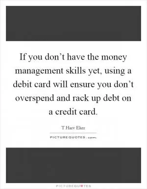 If you don’t have the money management skills yet, using a debit card will ensure you don’t overspend and rack up debt on a credit card Picture Quote #1