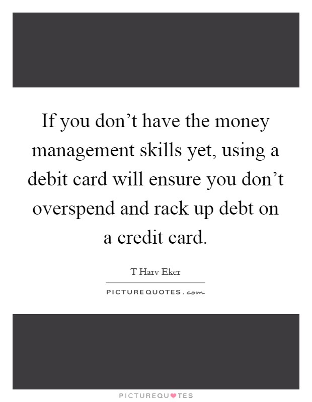 If you don't have the money management skills yet, using a debit card will ensure you don't overspend and rack up debt on a credit card. Picture Quote #1