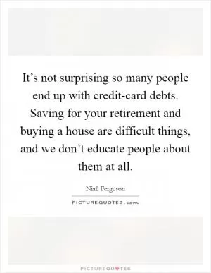 It’s not surprising so many people end up with credit-card debts. Saving for your retirement and buying a house are difficult things, and we don’t educate people about them at all Picture Quote #1