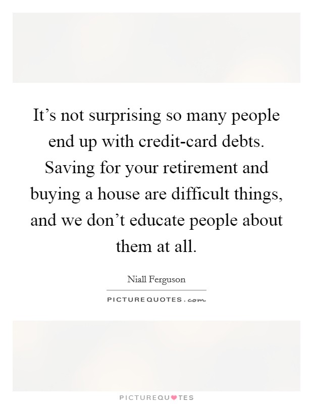 It's not surprising so many people end up with credit-card debts. Saving for your retirement and buying a house are difficult things, and we don't educate people about them at all. Picture Quote #1