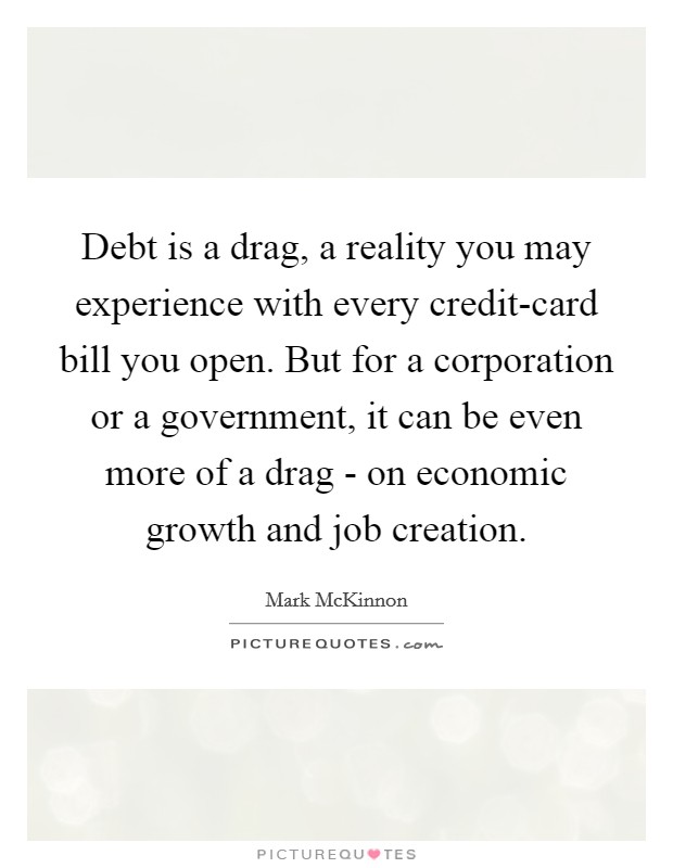 Debt is a drag, a reality you may experience with every credit-card bill you open. But for a corporation or a government, it can be even more of a drag - on economic growth and job creation. Picture Quote #1