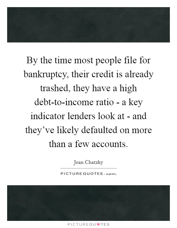 By the time most people file for bankruptcy, their credit is already trashed, they have a high debt-to-income ratio - a key indicator lenders look at - and they've likely defaulted on more than a few accounts. Picture Quote #1