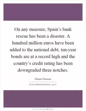 On any measure, Spain’s bank rescue has been a disaster. A hundred million euros have been added to the national debt, ten-year bonds are at a record high and the country’s credit rating has been downgraded three notches Picture Quote #1