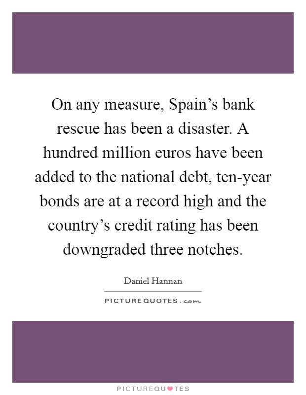 On any measure, Spain's bank rescue has been a disaster. A hundred million euros have been added to the national debt, ten-year bonds are at a record high and the country's credit rating has been downgraded three notches. Picture Quote #1