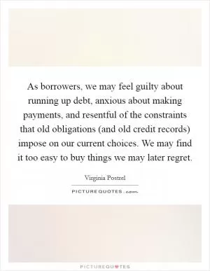 As borrowers, we may feel guilty about running up debt, anxious about making payments, and resentful of the constraints that old obligations (and old credit records) impose on our current choices. We may find it too easy to buy things we may later regret Picture Quote #1