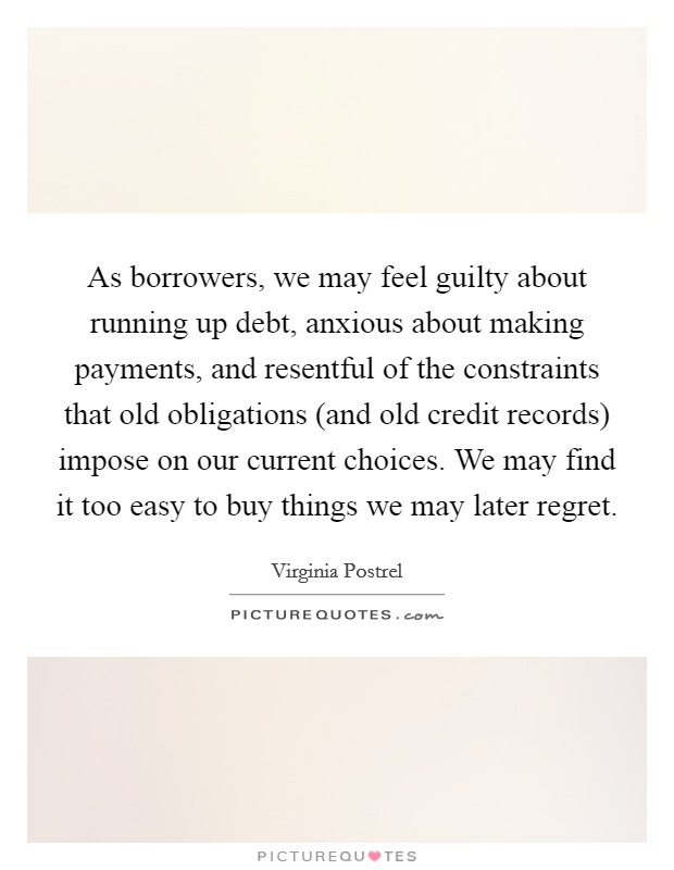 As borrowers, we may feel guilty about running up debt, anxious about making payments, and resentful of the constraints that old obligations (and old credit records) impose on our current choices. We may find it too easy to buy things we may later regret. Picture Quote #1