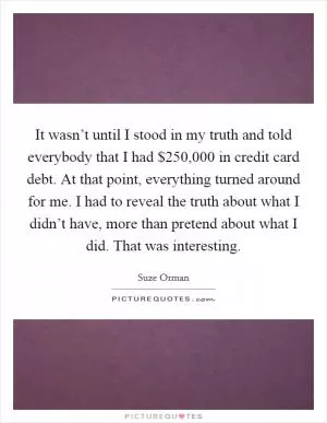 It wasn’t until I stood in my truth and told everybody that I had $250,000 in credit card debt. At that point, everything turned around for me. I had to reveal the truth about what I didn’t have, more than pretend about what I did. That was interesting Picture Quote #1