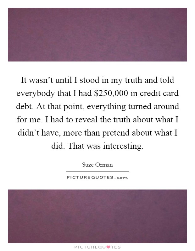 It wasn't until I stood in my truth and told everybody that I had $250,000 in credit card debt. At that point, everything turned around for me. I had to reveal the truth about what I didn't have, more than pretend about what I did. That was interesting. Picture Quote #1