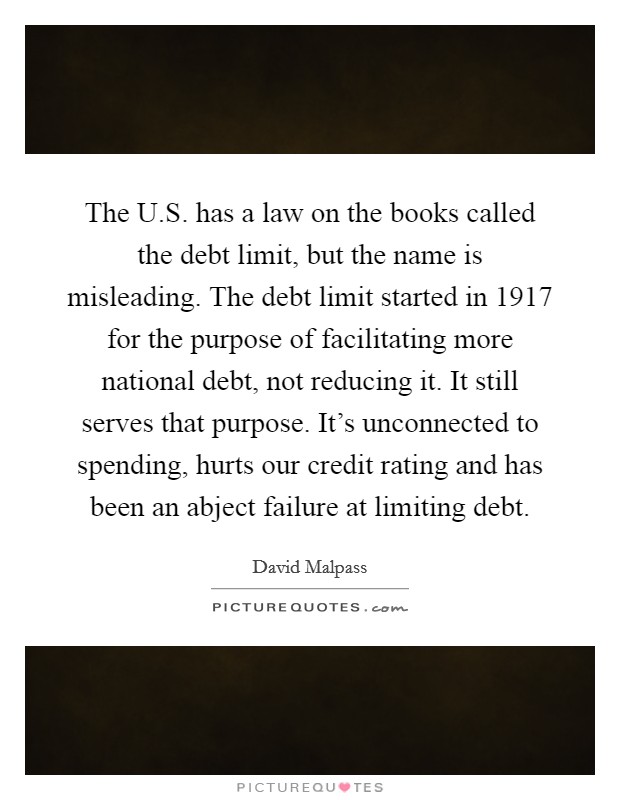 The U.S. has a law on the books called the debt limit, but the name is misleading. The debt limit started in 1917 for the purpose of facilitating more national debt, not reducing it. It still serves that purpose. It's unconnected to spending, hurts our credit rating and has been an abject failure at limiting debt. Picture Quote #1