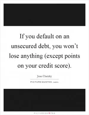 If you default on an unsecured debt, you won’t lose anything (except points on your credit score) Picture Quote #1