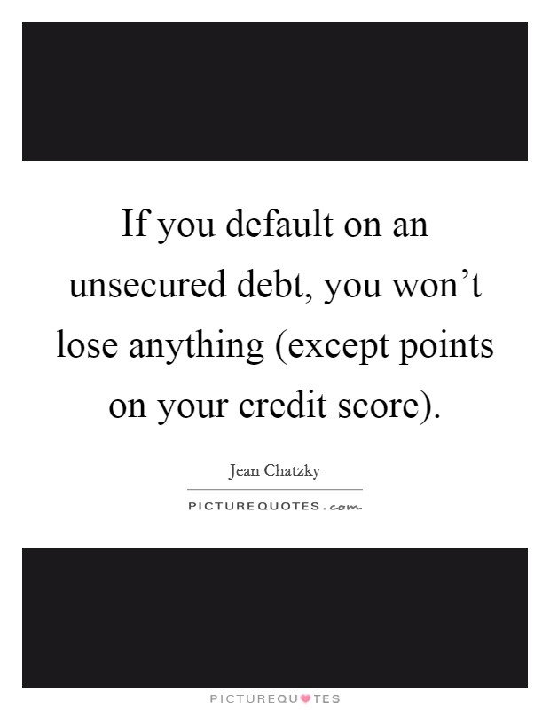 If you default on an unsecured debt, you won't lose anything (except points on your credit score). Picture Quote #1