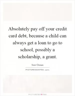 Absolutely pay off your credit card debt, because a child can always get a loan to go to school, possibly a scholarship, a grant Picture Quote #1