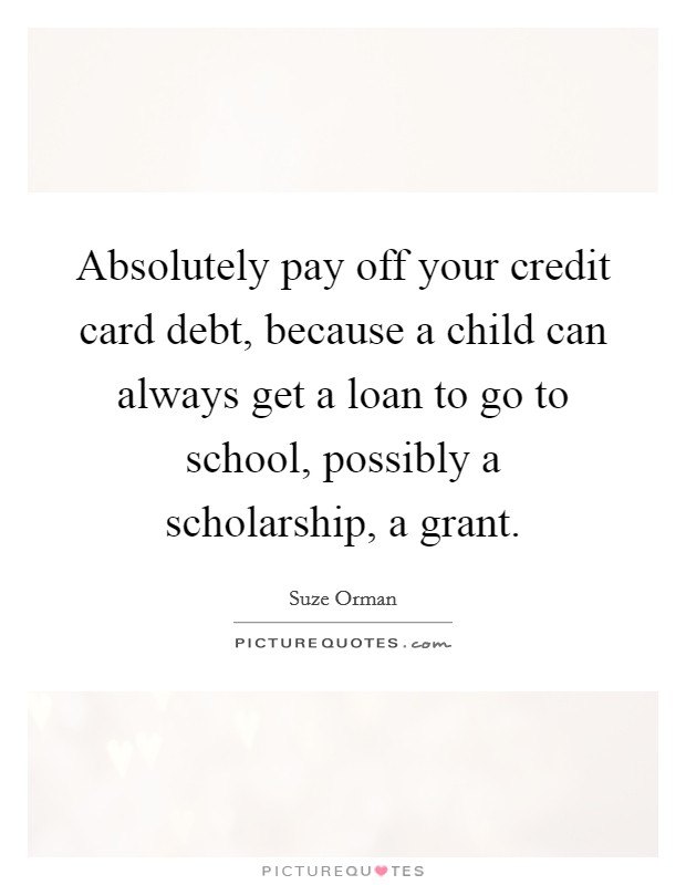 Absolutely pay off your credit card debt, because a child can always get a loan to go to school, possibly a scholarship, a grant. Picture Quote #1