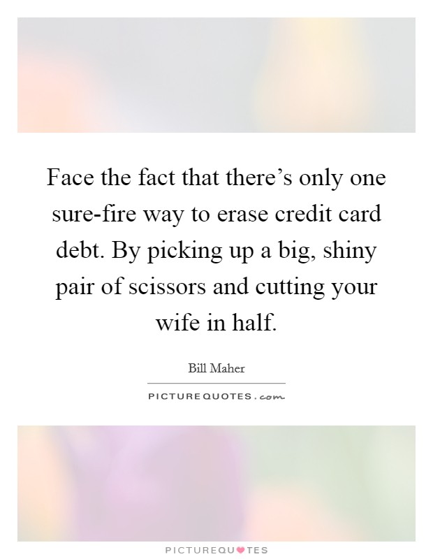 Face the fact that there's only one sure-fire way to erase credit card debt. By picking up a big, shiny pair of scissors and cutting your wife in half. Picture Quote #1