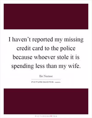 I haven’t reported my missing credit card to the police because whoever stole it is spending less than my wife Picture Quote #1