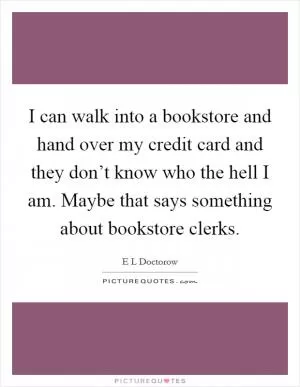 I can walk into a bookstore and hand over my credit card and they don’t know who the hell I am. Maybe that says something about bookstore clerks Picture Quote #1