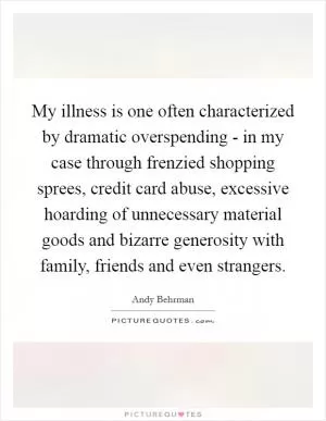 My illness is one often characterized by dramatic overspending - in my case through frenzied shopping sprees, credit card abuse, excessive hoarding of unnecessary material goods and bizarre generosity with family, friends and even strangers Picture Quote #1