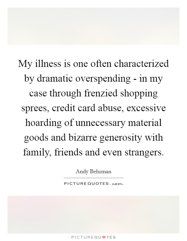 My illness is one often characterized by dramatic overspending - in my case through frenzied shopping sprees, credit card abuse, excessive hoarding of unnecessary material goods and bizarre generosity with family, friends and even strangers. Picture Quote #1