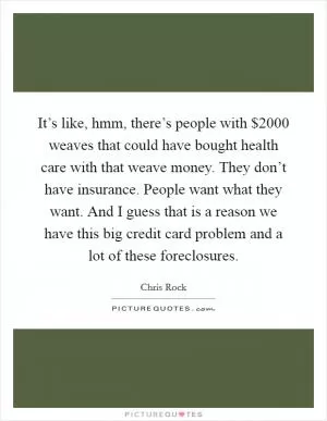 It’s like, hmm, there’s people with $2000 weaves that could have bought health care with that weave money. They don’t have insurance. People want what they want. And I guess that is a reason we have this big credit card problem and a lot of these foreclosures Picture Quote #1
