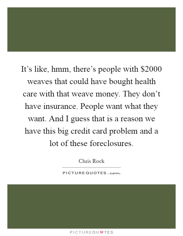 It's like, hmm, there's people with $2000 weaves that could have bought health care with that weave money. They don't have insurance. People want what they want. And I guess that is a reason we have this big credit card problem and a lot of these foreclosures. Picture Quote #1