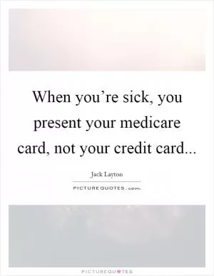 When you’re sick, you present your medicare card, not your credit card Picture Quote #1