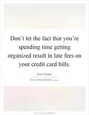 Don’t let the fact that you’re spending time getting organized result in late fees on your credit card bills Picture Quote #1