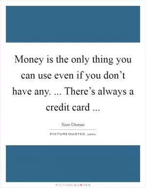 Money is the only thing you can use even if you don’t have any. ... There’s always a credit card  Picture Quote #1
