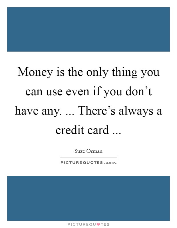 Money is the only thing you can use even if you don't have any. ... There's always a credit card ... Picture Quote #1