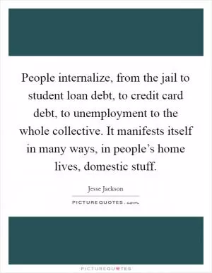 People internalize, from the jail to student loan debt, to credit card debt, to unemployment to the whole collective. It manifests itself in many ways, in people’s home lives, domestic stuff Picture Quote #1